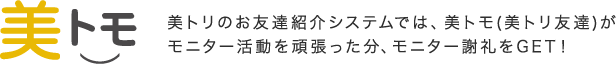 「美トモ」 美トリのお友達紹介システムでは、美トモ(美トリ友達)がモニター活動をがんばった分、モニター謝礼をGET!